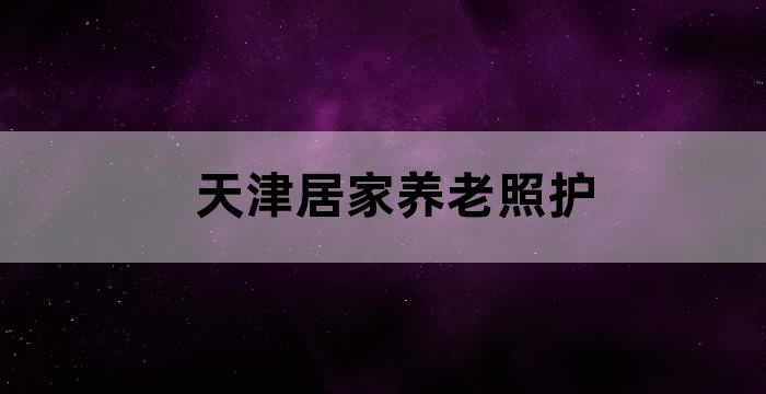 天津居家养老照护服务_居家养老日常照护技巧_天津居家照护攻略