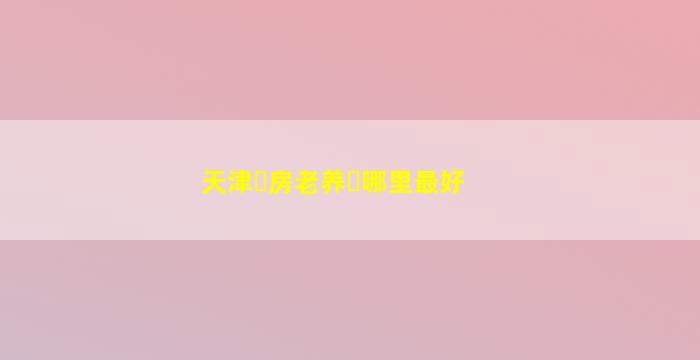 天津养老房哪里最好